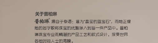 普柏琳源自于泰语：意为"晶莹的蓝宝石"，而她正像她的名字般将珠宝的优雅渗入到每一件产品中。普柏琳珠宝专业而精湛的产品工艺和款式设计，深受世界各地时尚人士的青睐。