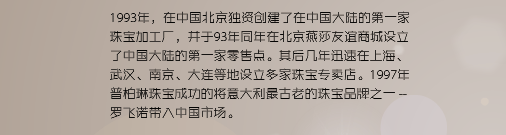 1993年，在中国北京独资创建了在中国大陆的第一家珠宝加工厂，并于93年同年在北京燕莎友谊商城设立了中国大陆的第一家零售点。其后几年迅速在上海、武汉、南京、大连等地设立多家珠宝专卖店。1997年普柏琳珠宝成功的将意大利最古老的珠宝品牌之一 罗飞诺带入中国市场。