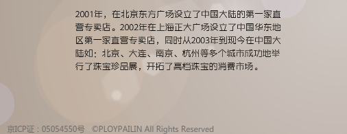 2001年，在北京东方广场设立了中国大陆的第一家直营专卖店。2002年在上海正大广场设立了中国华东地区第一家直营专卖店，同时从2003年到现今在中国大陆如：北京、大连、南京、杭州等多个城市成功地举行了珠宝珍品展，开拓了高档珠宝的消费市场。